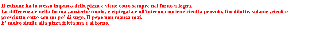 Casella di testo: Il calzone ha lo stesso impasto della pizza e viene cotto sempre nel forno a legna.                                                                                                La differenza  nella forma ,anzicch tonda,  ripiegata e all'interno contiene ricotta provola, fiordilatte, salame ,cicoli e prosciutto cotto con un po' di sugo. Il pepe non manca mai. 
E' molto simile alla pizza fritta ma  al forno.